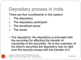 Depositary process in India
There are four constituents in this system:
1. The depository
2. The depositary participant
3. The beneficial owner
4. The issuer
 The depository: the depository is entrusted with
the securities for effecting the transfer of
ownership of the securities. He is the custodian of
his client’s securities.the depository has no right
over the security except with the transfer of it.
8/18/2016
KIRAN S, ASSISTANT PROFESSOR, BGS
INSTITUTE OF TECHNOLOGY , BG NAGAR17
 