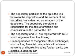  The depository participant: the dp is the link
between the depositors and the owners of the
securities. He is deemed as an agent of the
depository. The depository therefore is
responsible for the acts of omission and
commission on the part of the DP.
 The depository and DP are registered with SEBI
which regulates their functioning.
 Clearing houses of recognised stock exchanges,
non banking financial companies with minimum
networks and banks including foreign banks are
eligible to become DP.
8/18/2016
KIRAN S, ASSISTANT PROFESSOR, BGS
INSTITUTE OF TECHNOLOGY , BG NAGAR18
 