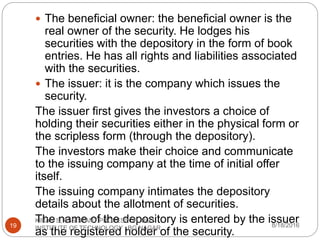 The beneficial owner: the beneficial owner is the
real owner of the security. He lodges his
securities with the depository in the form of book
entries. He has all rights and liabilities associated
with the securities.
 The issuer: it is the company which issues the
security.
The issuer first gives the investors a choice of
holding their securities either in the physical form or
the scripless form (through the depository).
The investors make their choice and communicate
to the issuing company at the time of initial offer
itself.
The issuing company intimates the depository
details about the allotment of securities.
The name of the depository is entered by the issuer
as the registered holder of the security.
8/18/2016
KIRAN S, ASSISTANT PROFESSOR, BGS
INSTITUTE OF TECHNOLOGY , BG NAGAR19
 