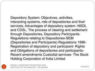 Depository System: Objectives, activities,
interacting systems, role of depositories and their
services, Advantages of depository system -NSDL
and CDSL. The process of clearing and settlement
through Depositories, Depository Participants.
Regulations relating to Depositories-SEBI
(Depositories and Participants) Regulations 1996-
Registration of depository and participant- Rights
and Obligations of depositories and participants-
Recent amendments Custodial services- The Stock
Holding Corporation of India Limited
8/18/2016
KIRAN S, ASSISTANT PROFESSOR, BGS
INSTITUTE OF TECHNOLOGY , BG NAGAR2
 