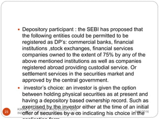  Depository participant : the SEBI has proposed that
the following entities could be permitted to be
registered as DP’s: commercial banks, financial
institutions ,stock exchanges, financial services
companies owned to the extent of 75% by any of the
above mentioned institutions as well as companies
registered abroad providing custodial service. Or
settlement services in the securities market and
approved by the central government.
 investor’s choice: an investor is given the option
between holding physical securities as at present and
having a depository based ownership record. Such as
exercised by the investor either at the time of an initial
offer of securities by a co indicating his choice in the8/18/2016
KIRAN S, ASSISTANT PROFESSOR, BGS
INSTITUTE OF TECHNOLOGY , BG NAGAR23
 