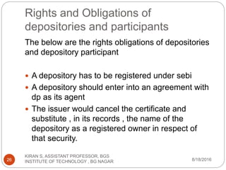 Rights and Obligations of
depositories and participants
The below are the rights obligations of depositories
and depository participant
 A depository has to be registered under sebi
 A depository should enter into an agreement with
dp as its agent
 The issuer would cancel the certificate and
substitute , in its records , the name of the
depository as a registered owner in respect of
that security.
8/18/2016
KIRAN S, ASSISTANT PROFESSOR, BGS
INSTITUTE OF TECHNOLOGY , BG NAGAR26
 