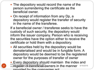  The depository would record the name of the
person surrendering the certificate as the
beneficial owner.
 On receipt of information from any Dp, a
depository would register the transfer of security
in the name of the transferee.
If a benefecial owner / transferee seeks to have the
custody of such security, the depository would
inform the issuer company. Person who is receiving
the securities have the option either to receive the
certificate or hold them with a depository.
 All securities held by the depository would be
dematerialised and would be in fungible form. A
depository would be deemed to be the registered
owner for the purposes of transfer of owner
 Every depository should maintain the index and
register of beneficial owners in the manner 8/18/2016
KIRAN S, ASSISTANT PROFESSOR, BGS
INSTITUTE OF TECHNOLOGY , BG NAGAR27
 