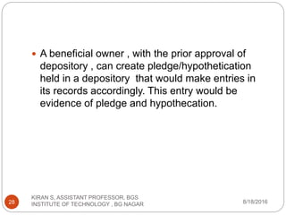  A beneficial owner , with the prior approval of
depository , can create pledge/hypothetication
held in a depository that would make entries in
its records accordingly. This entry would be
evidence of pledge and hypothecation.
8/18/2016
KIRAN S, ASSISTANT PROFESSOR, BGS
INSTITUTE OF TECHNOLOGY , BG NAGAR28
 
