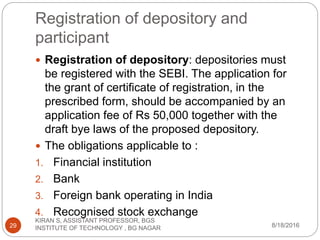 Registration of depository and
participant
 Registration of depository: depositories must
be registered with the SEBI. The application for
the grant of certificate of registration, in the
prescribed form, should be accompanied by an
application fee of Rs 50,000 together with the
draft bye laws of the proposed depository.
 The obligations applicable to :
1. Financial institution
2. Bank
3. Foreign bank operating in India
4. Recognised stock exchange
8/18/2016
KIRAN S, ASSISTANT PROFESSOR, BGS
INSTITUTE OF TECHNOLOGY , BG NAGAR29
 