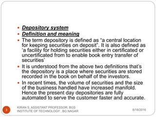  Depository system
 Definition and meaning
 The term depository is defined as “a central location
for keeping securities on deposit”. It is also defined as
‘a facility for holding securities either in certificated or
uncertificated from to enable book entry transfer of
securities’
 It is understood from the above two definitions that’s
the depository is a place where securities are stored
recorded in the book on behalf of the investors.
 In recent times, the volume of securities and the size
of the business handled have increased manifold.
Hence the present day depositories are fully
automated to serve the customer faster and accurate.
8/18/2016
KIRAN S, ASSISTANT PROFESSOR, BGS
INSTITUTE OF TECHNOLOGY , BG NAGAR3
 