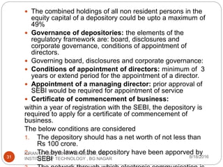  The combined holdings of all non resident persons in the
equity capital of a depository could be upto a maximum of
49%
 Governance of depositories: the elements of the
regulatory framework are: board, disclosures and
corporate governance, conditions of appointment of
directors.
 Governing board, disclosures and corporate governance:
 Conditions of appointment of directors: minimum of 3
years or extend period for the appointment of a director.
 Appointment of a managing director: prior approval of
SEBI would be required for appointment of service
 Certificate of commencement of business:
within a year of registration with the SEBI, the depository is
required to apply for a certificate of commencement of
business.
The below conditions are considered
1. The depository should has a net worth of not less than
Rs 100 crore.
2. The bye laws of the depository have been apporved by
SEBI 8/18/2016
KIRAN S, ASSISTANT PROFESSOR, BGS
INSTITUTE OF TECHNOLOGY , BG NAGAR31
 