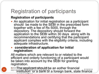 Registration of participants
Registration of participants
 An application for initial registration as a participant
should be made to the SEBI in the prescribed form
together with a fee of Rs 5000, through the
depository. The depository should forward the
application to the SEBI within 30 days along with its
recommendations and certifying that the participant
applicant complies with the eligibility criteria, including
adequate infrastructure.
 consideration of application for initial
registration:
All matters which are relevant to or related to the
efficient and orderly functioning of a participant would
be taken into account by the SEBI for granting
registration.
1. The applicant should be an eother financial
institution or a bank or a foreign bank, state finance
8/18/2016
KIRAN S, ASSISTANT PROFESSOR, BGS
INSTITUTE OF TECHNOLOGY , BG NAGAR33
 