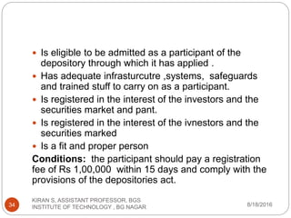  Is eligible to be admitted as a participant of the
depository through which it has applied .
 Has adequate infrasturcutre ,systems, safeguards
and trained stuff to carry on as a participant.
 Is registered in the interest of the investors and the
securities market and pant.
 Is registered in the interest of the ivnestors and the
securities marked
 Is a fit and proper person
Conditions: the participant should pay a registration
fee of Rs 1,00,000 within 15 days and comply with the
provisions of the depositories act.
8/18/2016
KIRAN S, ASSISTANT PROFESSOR, BGS
INSTITUTE OF TECHNOLOGY , BG NAGAR34
 