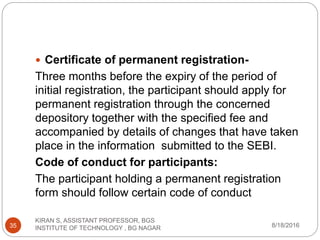  Certificate of permanent registration-
Three months before the expiry of the period of
initial registration, the participant should apply for
permanent registration through the concerned
depository together with the specified fee and
accompanied by details of changes that have taken
place in the information submitted to the SEBI.
Code of conduct for participants:
The participant holding a permanent registration
form should follow certain code of conduct
8/18/2016
KIRAN S, ASSISTANT PROFESSOR, BGS
INSTITUTE OF TECHNOLOGY , BG NAGAR35
 