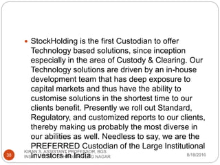  StockHolding is the first Custodian to offer
Technology based solutions, since inception
especially in the area of Custody & Clearing. Our
Technology solutions are driven by an in-house
development team that has deep exposure to
capital markets and thus have the ability to
customise solutions in the shortest time to our
clients benefit. Presently we roll out Standard,
Regulatory, and customized reports to our clients,
thereby making us probably the most diverse in
our abilities as well. Needless to say, we are the
PREFERRED Custodian of the Large Institutional
Investors in India 8/18/2016
KIRAN S, ASSISTANT PROFESSOR, BGS
INSTITUTE OF TECHNOLOGY , BG NAGAR38
 