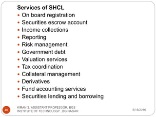 Services of SHCL
 On board registration
 Securities escrow account
 Income collections
 Reporting
 Risk management
 Government debt
 Valuation services
 Tax coordination
 Collateral management
 Derivatives
 Fund accounting services
 Securities lending and borrowing
8/18/2016
KIRAN S, ASSISTANT PROFESSOR, BGS
INSTITUTE OF TECHNOLOGY , BG NAGAR40
 