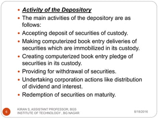  Activity of the Depository
 The main activities of the depository are as
follows:
 Accepting deposit of securities of custody.
 Making computerized book entry deliveries of
securities which are immobilized in its custody.
 Creating computerized book entry pledge of
securities in its custody.
 Providing for withdrawal of securities.
 Undertaking corporation actions like distribution
of dividend and interest.
 Redemption of securities on maturity.
8/18/2016
KIRAN S, ASSISTANT PROFESSOR, BGS
INSTITUTE OF TECHNOLOGY , BG NAGAR6
 