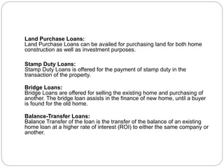 Land Purchase Loans:
Land Purchase Loans can be availed for purchasing land for both home
construction as well as investment purposes.
Stamp Duty Loans:
Stamp Duty Loans is offered for the payment of stamp duty in the
transaction of the property.
Bridge Loans:
Bridge Loans are offered for selling the existing home and purchasing of
another. The bridge loan assists in the finance of new home, until a buyer
is found for the old home.
Balance-Transfer Loans:
Balance Transfer of the loan is the transfer of the balance of an existing
home loan at a higher rate of interest (ROI) to either the same company or
another.
 