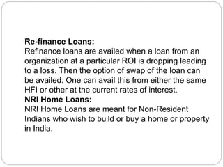 Re-finance Loans:
Refinance loans are availed when a loan from an
organization at a particular ROI is dropping leading
to a loss. Then the option of swap of the loan can
be availed. One can avail this from either the same
HFI or other at the current rates of interest.
NRI Home Loans:
NRI Home Loans are meant for Non-Resident
Indians who wish to build or buy a home or property
in India.
 