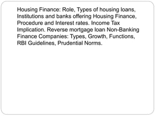 Housing Finance: Role, Types of housing loans,
Institutions and banks offering Housing Finance,
Procedure and Interest rates. Income Tax
Implication. Reverse mortgage loan Non-Banking
Finance Companies: Types, Growth, Functions,
RBI Guidelines, Prudential Norms.
 