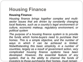 Housing Finance
Housing Finance:
Housing finance brings together complex and multi-
sector issues that are driven by constantly changing
local features, such as a country’s legal environment or
culture, economic makeup, regulatory environment, or
political system
The purpose of a housing finance system is to provide
the funds which home-buyers need to purchase their
homes. This is a simple objective, and the number of
ways in which it can be achieved is limited.
Notwithstanding this basic simplicity, in a number of
countries, largely as a result of government action, very
complicated housing finance systems have been
developed. However, the essential feature of any
system, that is, the ability to channel the funds of
investors to those purchasing their homes, must remain
 