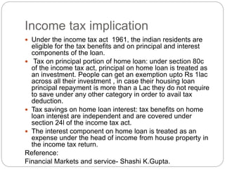 Income tax implication
 Under the income tax act 1961, the indian residents are
eligible for the tax benefits and on principal and interest
components of the loan.
 Tax on principal portion of home loan: under section 80c
of the income tax act, principal on home loan is treated as
an investment. People can get an exemption upto Rs 1lac
across all their investment , in case their housing loan
principal repayment is more than a Lac they do not require
to save under any other category in order to avail tax
deduction.
 Tax savings on home loan interest: tax benefits on home
loan interest are independent and are covered under
section 24l of the income tax act.
 The interest component on home loan is treated as an
expense under the head of income from house property in
the income tax return.
Reference:
Financial Markets and service- Shashi K.Gupta.
 