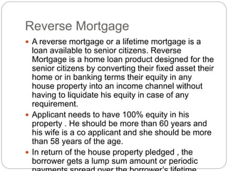 Reverse Mortgage
 A reverse mortgage or a lifetime mortgage is a
loan available to senior citizens. Reverse
Mortgage is a home loan product designed for the
senior citizens by converting their fixed asset their
home or in banking terms their equity in any
house property into an income channel without
having to liquidate his equity in case of any
requirement.
 Applicant needs to have 100% equity in his
property . He should be more than 60 years and
his wife is a co applicant and she should be more
than 58 years of the age.
 In return of the house property pledged , the
borrower gets a lump sum amount or periodic
 