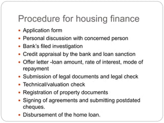 Procedure for housing finance
 Application form
 Personal discussion with concerned person
 Bank’s filed investigation
 Credit appraisal by the bank and loan sanction
 Offer letter -loan amount, rate of interest, mode of
repayment
 Submission of legal documents and legal check
 Technical/valuation check
 Registration of property documents
 Signing of agreements and submitting postdated
cheques.
 Disbursement of the home loan.
 