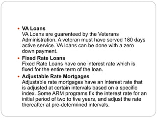  VA Loans
VA Loans are guarenteed by the Veterans
Administration. A veteran must have served 180 days
active service. VA loans can be done with a zero
down payment.
 Fixed Rate Loans
Fixed Rate Loans have one interest rate which is
fixed for the entire term of the loan.
 Adjustable Rate Mortgages
Adjustable rate mortgages have an interest rate that
is adjusted at certain intervals based on a specific
index. Some ARM programs fix the interest rate for an
initial period of two to five years, and adjust the rate
thereafter at pre-determined intervals.
 