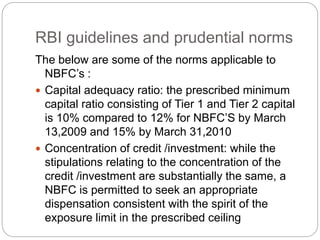 RBI guidelines and prudential norms
The below are some of the norms applicable to
NBFC’s :
 Capital adequacy ratio: the prescribed minimum
capital ratio consisting of Tier 1 and Tier 2 capital
is 10% compared to 12% for NBFC’S by March
13,2009 and 15% by March 31,2010
 Concentration of credit /investment: while the
stipulations relating to the concentration of the
credit /investment are substantially the same, a
NBFC is permitted to seek an appropriate
dispensation consistent with the spirit of the
exposure limit in the prescribed ceiling
 