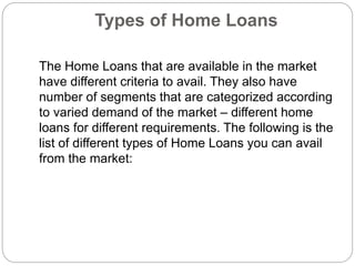 Types of Home Loans
The Home Loans that are available in the market
have different criteria to avail. They also have
number of segments that are categorized according
to varied demand of the market – different home
loans for different requirements. The following is the
list of different types of Home Loans you can avail
from the market:
 