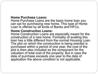 Home Purchase Loans:
Home Purchase Loans are the basic home loan you
can opt for purchasing new home. This type of Home
Loan is offered by all kinds of Banks and HFCs.
Home Construction Loans:
Home Construction Loans are especially meant for the
construction of a new home. Formality of availing this
loan has a little different from the normal Housing Loan.
The plot on which the construction is being erected is
purchased within a period of one year, the cost of the
plot is then also included as the component for the
valuation of total cost of the property. But in case the
date of purchase exceeds one year to the date of
application the above condition is not applicable.
 