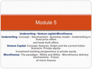 Underwriting –Venture capital-Microfinance
Underwriting: Concept – Devolvement - Business model - Underwriting in
fixed price offers
and book built offers.
Venture Capital: Concept, features, Origin and the current Indian
Scenario. Private equity-
Investment banking perspectives in private equity
Microfinance: The paradigm - NGOs and SHGs - Microfinance delivery
mechanisms - Future
of micro finance
Module 5
 