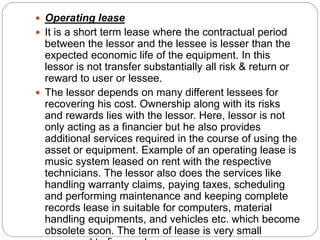  Operating lease
 It is a short term lease where the contractual period
between the lessor and the lessee is lesser than the
expected economic life of the equipment. In this
lessor is not transfer substantially all risk & return or
reward to user or lessee.
 The lessor depends on many different lessees for
recovering his cost. Ownership along with its risks
and rewards lies with the lessor. Here, lessor is not
only acting as a financier but he also provides
additional services required in the course of using the
asset or equipment. Example of an operating lease is
music system leased on rent with the respective
technicians. The lessor also does the services like
handling warranty claims, paying taxes, scheduling
and performing maintenance and keeping complete
records lease in suitable for computers, material
handling equipments, and vehicles etc. which become
obsolete soon. The term of lease is very small
 