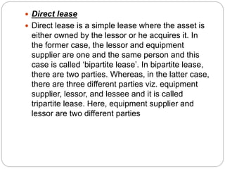  Direct lease
 Direct lease is a simple lease where the asset is
either owned by the lessor or he acquires it. In
the former case, the lessor and equipment
supplier are one and the same person and this
case is called ‘bipartite lease’. In bipartite lease,
there are two parties. Whereas, in the latter case,
there are three different parties viz. equipment
supplier, lessor, and lessee and it is called
tripartite lease. Here, equipment supplier and
lessor are two different parties
 