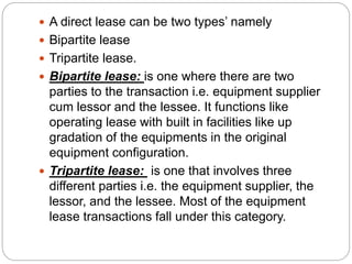  A direct lease can be two types’ namely
 Bipartite lease
 Tripartite lease.
 Bipartite lease: is one where there are two
parties to the transaction i.e. equipment supplier
cum lessor and the lessee. It functions like
operating lease with built in facilities like up
gradation of the equipments in the original
equipment configuration.
 Tripartite lease: is one that involves three
different parties i.e. the equipment supplier, the
lessor, and the lessee. Most of the equipment
lease transactions fall under this category.
 