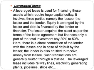  Leveraged lease
 A leveraged lease is used for financing those
assets which require huge capital outlay. It
involves three parties namely the lessee, the
lessor and the lender. Equity is arranged by the
lessor and debt is financed by the lender or
financier. The lessor acquires the asset as per the
terms of the lease agreement but finances only a
part of the total investment say 20% to 50%.
Here, there is a direct connection of the lender
with the lessee and in case of default by the
lessor; the lender is also entitled to receive
money from lessee. Such transactions are
generally routed through a trustee. The leveraged
lease includes railway lines, electricity generating
plants, pipelines, ships etc…….
 
