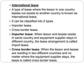  International lease
 A type of lease where the lessor in one country
leases out assets to another country is known as
international lease.
 It can be classified into 2 types
 Importer lease.
 Cross border lease.
 Importer lease: When lessor and lessee reside
in same country and equipment supplier stays in
different country, the lease arrangement is called
import lease.
 Cross border lease: When the lessor and lessee
are residing in two different countries and no
matter where the equipment supplier stays, the
lease is called cross border lease.
 