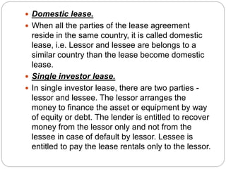  Domestic lease.
 When all the parties of the lease agreement
reside in the same country, it is called domestic
lease, i.e. Lessor and lessee are belongs to a
similar country than the lease become domestic
lease.
 Single investor lease.
 In single investor lease, there are two parties -
lessor and lessee. The lessor arranges the
money to finance the asset or equipment by way
of equity or debt. The lender is entitled to recover
money from the lessor only and not from the
lessee in case of default by lessor. Lessee is
entitled to pay the lease rentals only to the lessor.
 