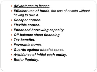  Advantages to lessee
 Efficient use of funds: the use of assets without
having to own it.
 Cheaper source.
 Flexible source.
 Enhanced borrowing capacity.
 Off-balance sheet financing.
 Tax benefits.
 Favorable terms.
 Guards against obsolescence.
 Avoidance of initial cash outlay.
 Better liquidity.
 