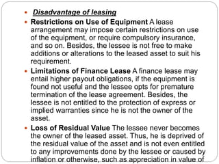  Disadvantage of leasing
 Restrictions on Use of Equipment A lease
arrangement may impose certain restrictions on use
of the equipment, or require compulsory insurance,
and so on. Besides, the lessee is not free to make
additions or alterations to the leased asset to suit his
requirement.
 Limitations of Finance Lease A finance lease may
entail higher payout obligations, if the equipment is
found not useful and the lessee opts for premature
termination of the lease agreement. Besides, the
lessee is not entitled to the protection of express or
implied warranties since he is not the owner of the
asset.
 Loss of Residual Value The lessee never becomes
the owner of the leased asset. Thus, he is deprived of
the residual value of the asset and is not even entitled
to any improvements done by the lessee or caused by
inflation or otherwise, such as appreciation in value of
 