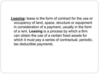 Leasing: lease is the form of contract for the use or
occupancy of land, space, structure or equipment
in consideration of a payment, usually in the form
of a rent. Leasing is a process by which a firm
can obtain the use of a certain fixed assets for
which it must pay a series of contractual, periodic,
tax deductible payments.
 