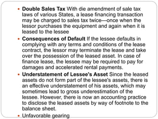  Double Sales Tax With die amendment of sale tax
laws of various States, a lease financing transaction
may be charged to sales tax twice—once when the
lessor purchases the equipment and again when it is
leased to the lessee
 Consequences of Default If the lessee defaults in
complying with any terms and conditions of the lease
contract, the lessor may terminate the lease and take
over the possession of the leased asset. In case of
finance lease, the lessee may be required to pay for
damages and accelerated rental payments.
 Understatement of Lessee's Asset Since the leased
assets do not form part of the lessee's assets, there is
an effective understatement of his assets, which may
sometimes lead to gross underestimation of the
lessee. However, there is now an accounting practice
to disclose the leased assets by way of footnote to the
balance sheet.
 Unfavorable gearing
 