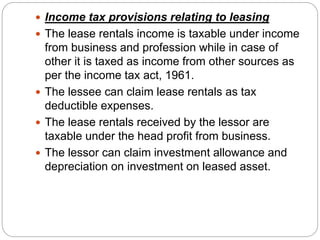  Income tax provisions relating to leasing
 The lease rentals income is taxable under income
from business and profession while in case of
other it is taxed as income from other sources as
per the income tax act, 1961.
 The lessee can claim lease rentals as tax
deductible expenses.
 The lease rentals received by the lessor are
taxable under the head profit from business.
 The lessor can claim investment allowance and
depreciation on investment on leased asset.
 