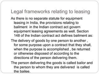 Legal frameworks relating to leasing
As there is no separate statute for equipment
leasing in India, the provisions relating to
bailment in the Indian contract act govern
equipment leasing agreements as well. Section
148 of the Indian contract act defines bailment as:
The delivery of goods by one person to another ,
for some purpose upon a contract that they shall,
when the purpose is accomplished , be returned
or otherwise disposed of according to the
directions of the person delivering them.
The person delivering the goods is called bailor and
the person to whom they are delivered is called
the bailee.
 