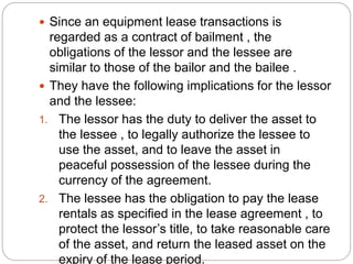  Since an equipment lease transactions is
regarded as a contract of bailment , the
obligations of the lessor and the lessee are
similar to those of the bailor and the bailee .
 They have the following implications for the lessor
and the lessee:
1. The lessor has the duty to deliver the asset to
the lessee , to legally authorize the lessee to
use the asset, and to leave the asset in
peaceful possession of the lessee during the
currency of the agreement.
2. The lessee has the obligation to pay the lease
rentals as specified in the lease agreement , to
protect the lessor’s title, to take reasonable care
of the asset, and return the leased asset on the
expiry of the lease period.
 