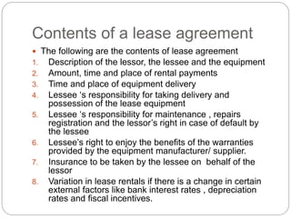 Contents of a lease agreement
 The following are the contents of lease agreement
1. Description of the lessor, the lessee and the equipment
2. Amount, time and place of rental payments
3. Time and place of equipment delivery
4. Lessee ‘s responsibility for taking delivery and
possession of the lease equipment
5. Lessee ‘s responsibility for maintenance , repairs
registration and the lessor’s right in case of default by
the lessee
6. Lessee’s right to enjoy the benefits of the warranties
provided by the equipment manufacturer/ supplier.
7. Insurance to be taken by the lessee on behalf of the
lessor
8. Variation in lease rentals if there is a change in certain
external factors like bank interest rates , depreciation
rates and fiscal incentives.
 