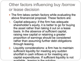 Other factors influencing buy /borrow
or lease decision
 The firm takes certain factors while evaluating the
above finanancial proposal. These factors are:
1. Capital adequacy- if the firm has adequate
shareholder’s equity, it is better to go for buying
the asset rather than taking it out on a lease
basis. In the absence of sufficient capital,
raising new capital or retaining a greater
proportion of earnings should be considered
rather than assuming further debt obligations
through leasing.
2. Liquidity considerations: a firm has to maintain
sufficient liquidity for meeting any sudden
shortfall in cash inflows or for meeting any
capital expenditures. If sufficient liquidity is not
 