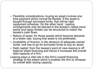  Flexibility considerations- buying an asset involves one
time payment which cannot be flexible. If the asset is
bought through borrowed funds, that will be rigid
repayment schedule. On the other hand , leasing
arrangements may be tailored to the lessee’s needs more
easily and lease rentals can be structured to match the
lessee’s cash flows
 Nature of asset- for those assets which become absolute
at a faster rate, buying that asset is not preferable.
 Availability of finance: in the absence of adequate owned
funds, one has to go for borrowed funds to buy an asset.
 Debt capital: from the lessee’s point of view leasing is off
balance sheet financing and hence it increases the overall
debt capacity of a firm.
Leasing plays a vital role in the firm’s overall financing
strategy to the extent which it enables the firm to increase
its overall debt raising capacity.
 
