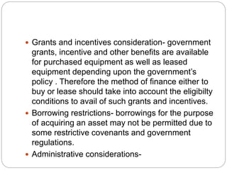  Grants and incentives consideration- government
grants, incentive and other benefits are available
for purchased equipment as well as leased
equipment depending upon the government’s
policy . Therefore the method of finance either to
buy or lease should take into account the eligibilty
conditions to avail of such grants and incentives.
 Borrowing restrictions- borrowings for the purpose
of acquiring an asset may not be permitted due to
some restrictive covenants and government
regulations.
 Administrative considerations-
 