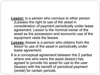 Lessor: is a person who conveys to other person
(Lessee) the right to use of the asset in
consideration of payment periodically under lease
agreement. Lessor is the nominal owner of the
asset as the possession and economic use of the
equipment vests the lessee.
Lessee: lessee is a person who obtains from the
lessor to use of the asset in periodically under
lease agreement.
It is a conceptual agreement between the 2 parties
where one who owns the asset (lessor) has
agreed to provide his asset for use to the user
(lessee) with the benefit of periodical payment
(rental) for certain periods.
 