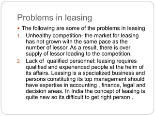 Problems in leasing
 The following are some of the problems in leasing
1. Unhealthy competition- the market for leasing
has not grown with the same pace as the
number of lessor. As a result, there is over
supply of lessor leading to the competition.
2. Lack of qualified personnel: leasing requires
qualified and experienced people at the helm of
its affairs. Leasing is a specialized business and
persons constituting its top management should
have expertise in accounting , finance, legal and
decision areas. In India the concept of leasing is
quite new so its difficult to get right person .
 