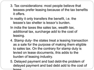 3. Tax considerations: most people believe that
lessees prefer leasing because of the tax benefits
it offers.
In reality it only transfers the benefit, i.e. the
lessee’s tax shelter is lessor’s burden.
In india the taxes like sales tax, wealth tax,
additional tax, surcharge add to the cost of
leasing.
4. Stamp duty- the states treat a leasing transaction
as a sale for the purpose of making them eligible
to sales tax. On the contrary for stamp duty is
levied on lease documents, this adds to the
burden of leasing industry.
5. Delayed payment and bad debt-the problem of
delayed payment and bad debt add to the cost of
 