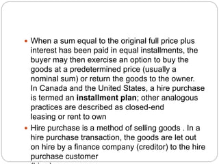  When a sum equal to the original full price plus
interest has been paid in equal installments, the
buyer may then exercise an option to buy the
goods at a predetermined price (usually a
nominal sum) or return the goods to the owner.
In Canada and the United States, a hire purchase
is termed an installment plan; other analogous
practices are described as closed-end
leasing or rent to own
 Hire purchase is a method of selling goods . In a
hire purchase transaction, the goods are let out
on hire by a finance company (creditor) to the hire
purchase customer
 